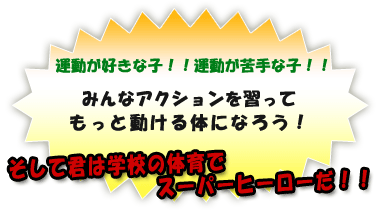 運動が好きな子!!運動が苦手な子!!
みんなアクションを習って、
もっと動ける体になろう!
そして君は学校の体育でスーパーヒーローだ!!